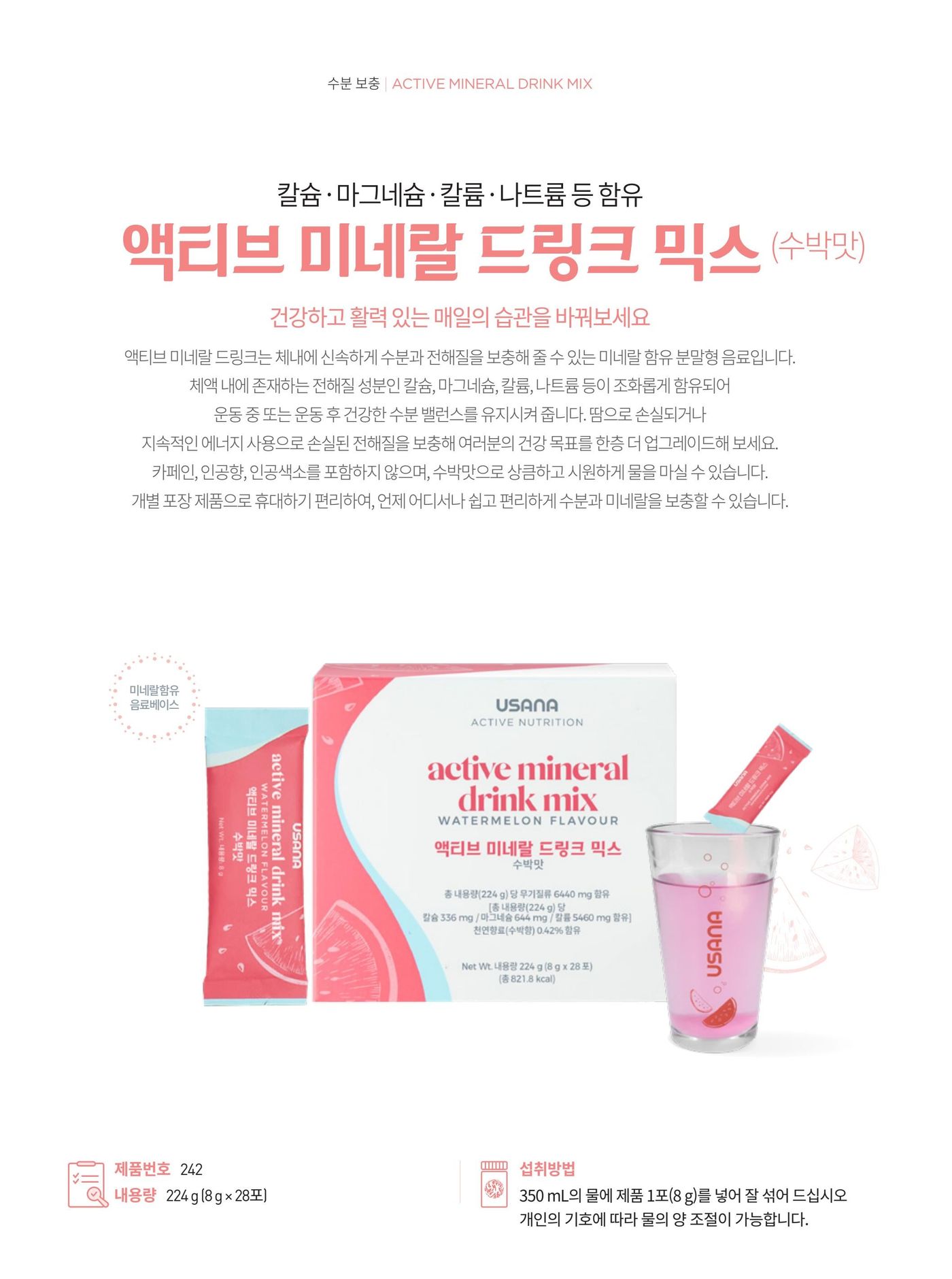 칼슘 · 마그네슘 · 칼륨 · 나트륨 등을 함유한 액티브 미네랄 드링크 믹스 수박맛. 체내에 신속하게 수분과 전해질을 보충해 줄 수 있는 미네랄 함유 분말형 음료입니다. 제품번호 242, 내용량 224 g (8 g × 28포), 섭취방법은 350 mL의 물에 제품 1포(8 g)를 넣어 잘 섞어 섭취.