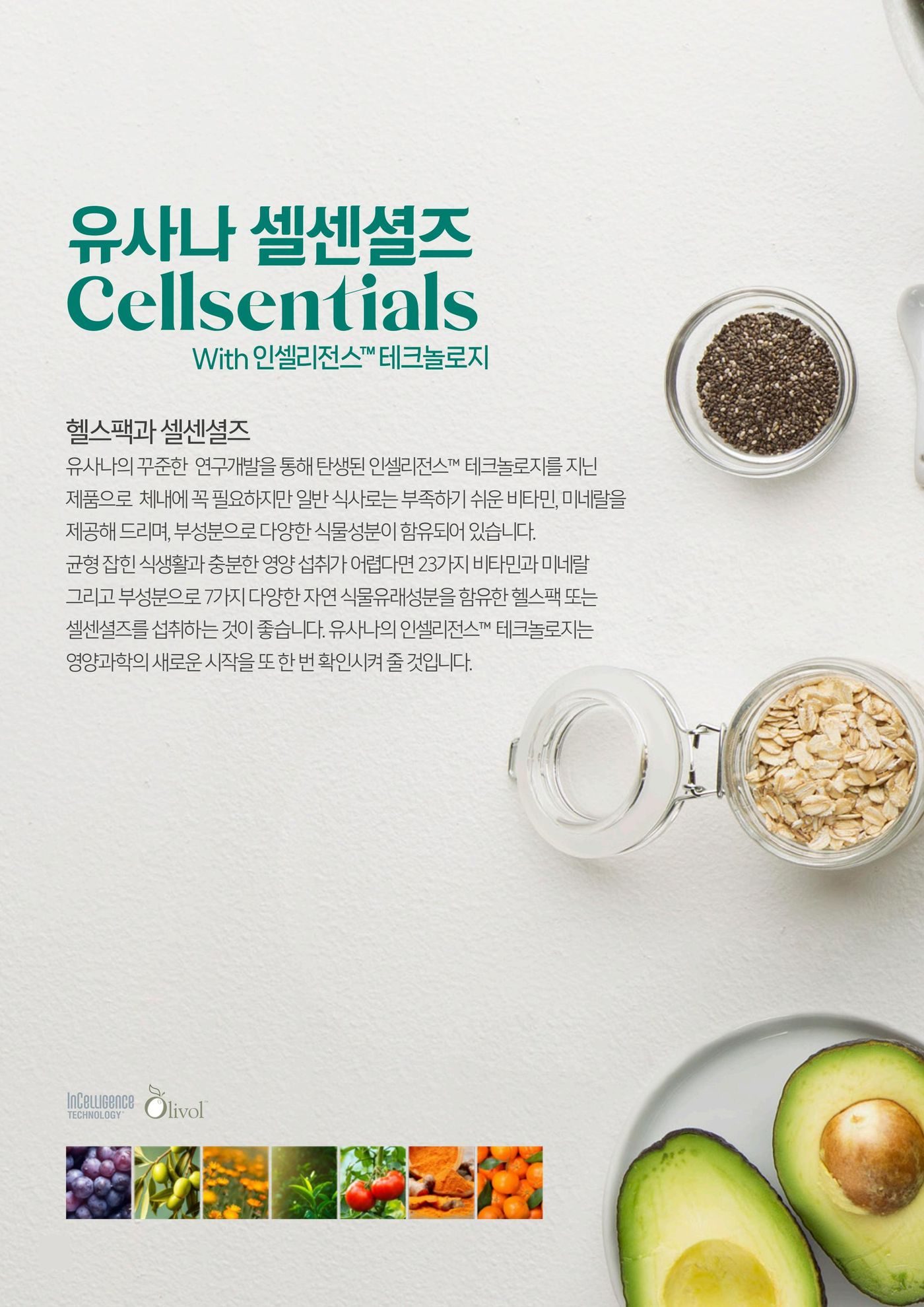유사나 셀센셜즈 Cellsentials With 인셀리전스™ 테크놀로지 — 헬스팩과 셀센셜즈. 유사나의 꾸준한 연구개발을 통해 탄생된 인셀리전스™ 테크놀로지를 지닌 제품으로 체내에 꼭 필요하지만 일반 식사로는 부족하기 쉬운 비타민, 미네랄을 제공하며 부성분으로 다양한 식물성분이 함유되어 있습니다.
