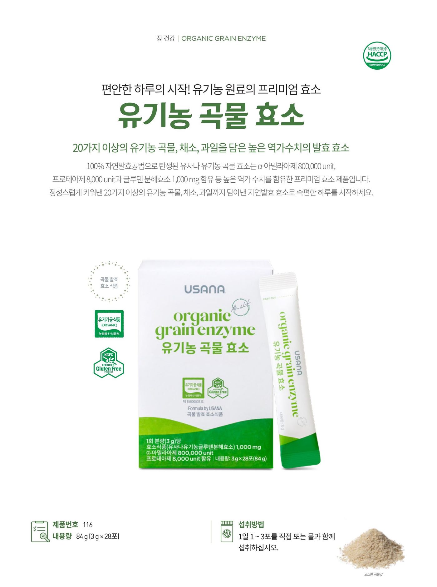 편안한 하루의 시작, 유사나 유기농 곡물 효소. 100% 자연발효공법으로 탄생된 곡물 발효 효소식품으로 20가지 이상의 유기농 곡물 · 채소 · 과일을 담았습니다. 제품번호 116, 내용량 84 g (3 g × 28포), 섭취방법은 1일 1~3포를 직접 또는 물과 함께 섭취. 고소한 곡물맛.