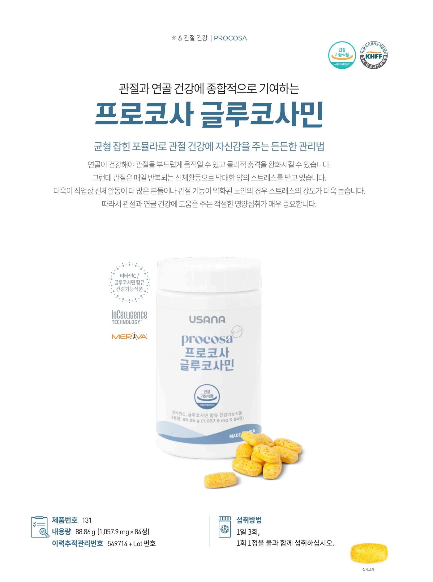 관절과 연골 건강을 위한 프로코사. 식물성 글루코사민염산염 1,500 mg과 부성분으로 메리바® 심황추출물, 결합조직 형성과 기능 유지를 도와주는 비타민C를 담았습니다. 제품번호 131, 내용량 88.86 g (1,057.9 mg × 84정), 섭취방법은 1일 3회, 1회 1정을 물과 함께 섭취.