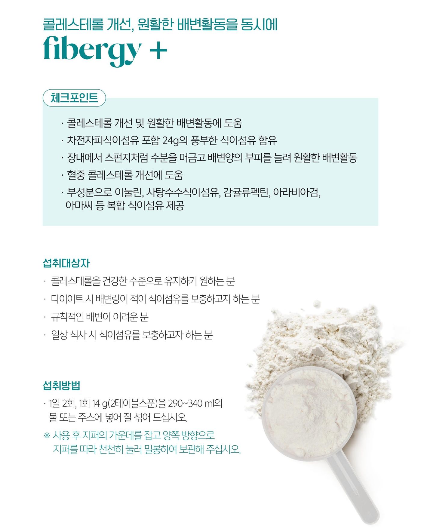 화이버지 플러스 체크포인트 — 콜레스테롤 개선 및 원활한 배변활동에 도움, 차전자피식이섬유 포함 24 g의 풍부한 식이섬유 함유, 장내에서 스펀지처럼 수분을 머금고 배변양의 부피를 늘려 원활한 배변활동, 혈중 콜레스테롤 개선에 도움, 부성분으로 이눌린·사탕수수식이섬유·감귤류펙틴·아라비아검·아마씨 등 복합 식이섬유 제공. 섭취방법은 1일 2회, 1회 14 g을 290~340 ml의 물 또는 주스에 섞어.
