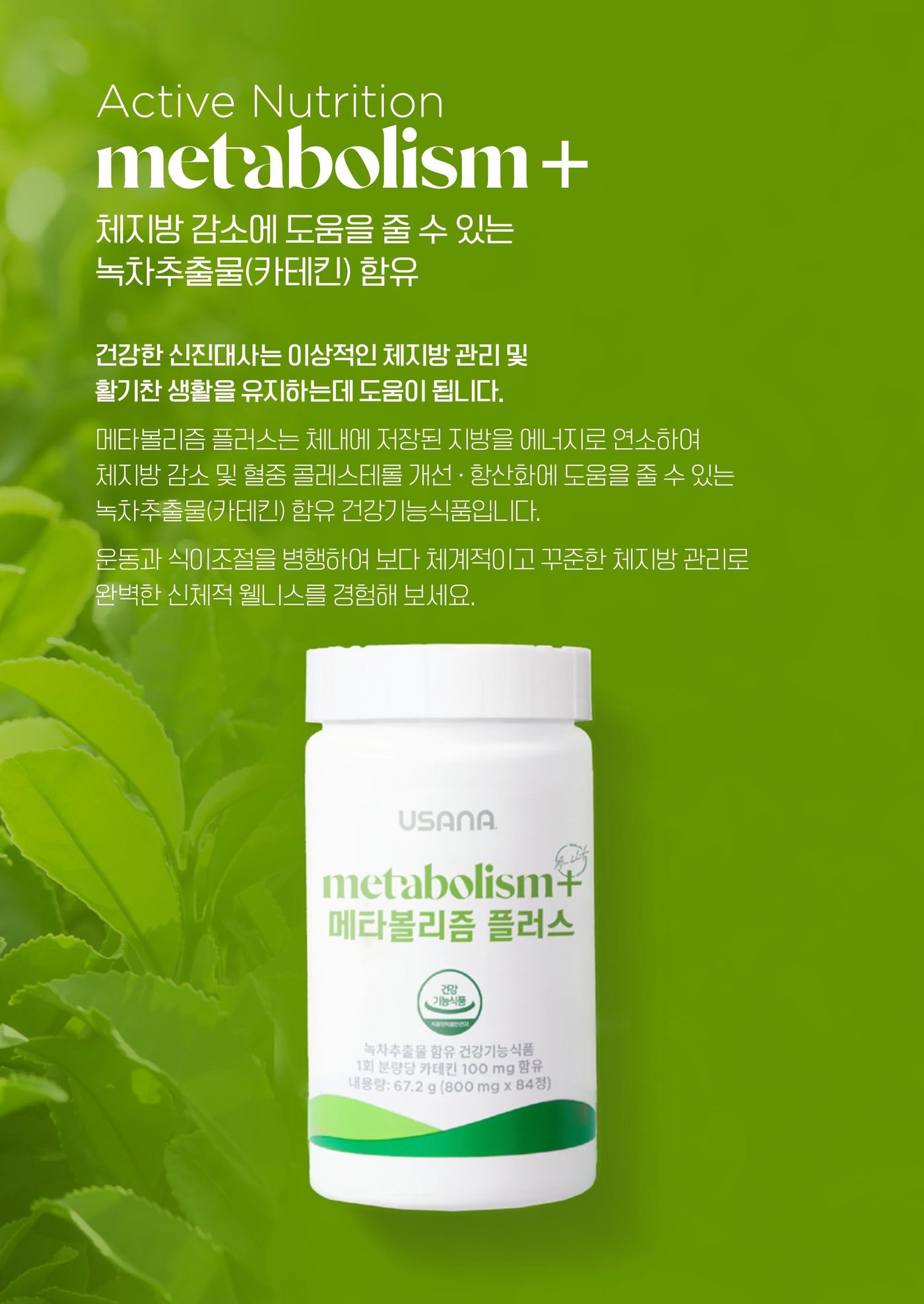 메타볼리즘 플러스 — 체내에 저장된 지방을 에너지로 연소하여 체지방 감소 및 혈중 콜레스테롤 개선 · 항산화에 도움을 줄 수 있는 녹차추출물(카테킨) 함유 건강기능식품입니다. 운동과 식이조절을 병행하여 보다 체계적이고 꾸준한 체지방 관리로 완벽한 신체적 웰니스를 경험해 보세요.
