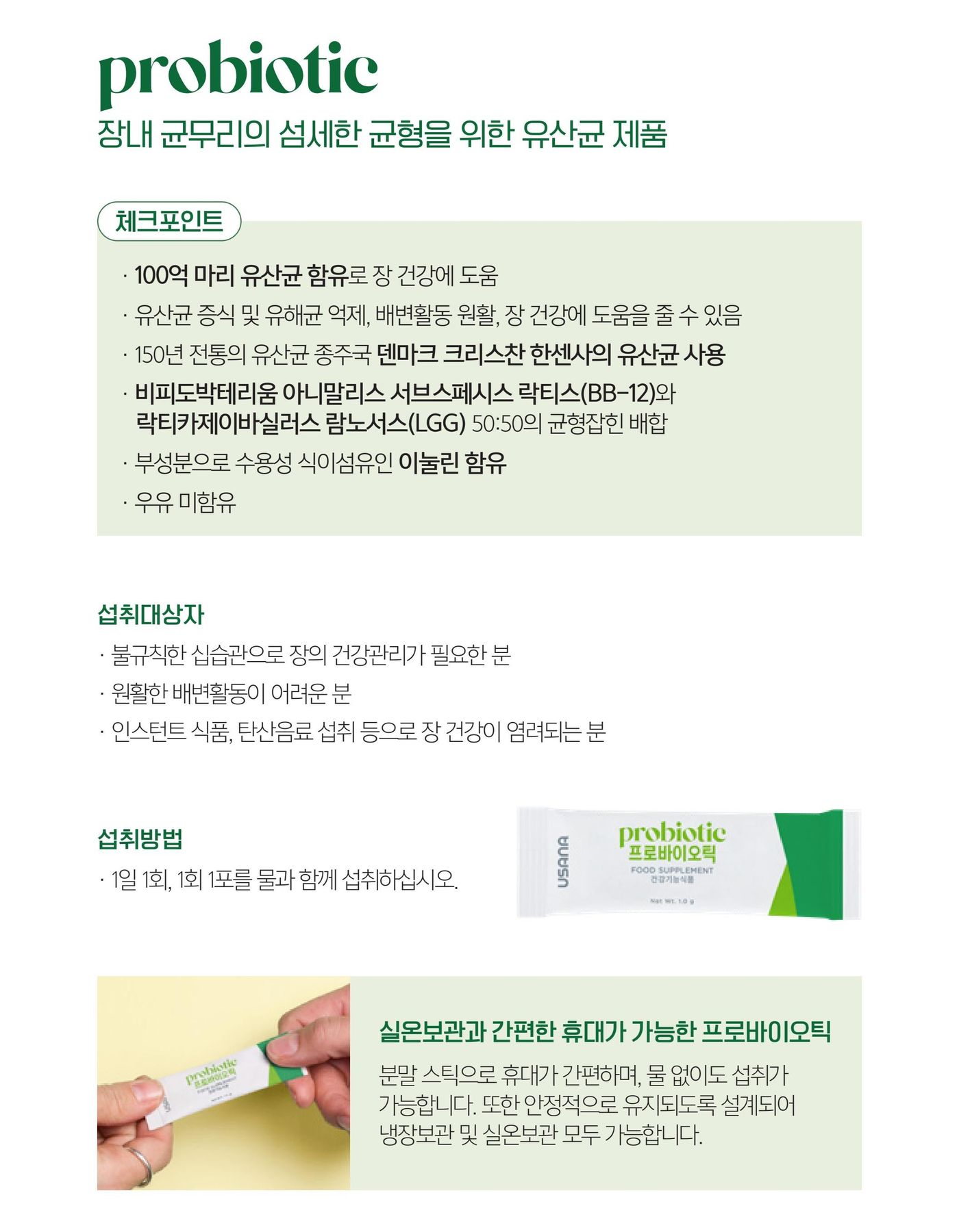 프로바이오틱 — 장내 균무리의 섬세한 균형을 위한 유산균 제품. 체크포인트는 100억 마리 유산균 함유로 장 건강에 도움, 유산균 증식 및 유해균 억제·배변활동 원활·장 건강에 도움을 줄 수 있음, 150년 전통의 유산균 종주국 덴마크 크리스찬 한센사의 유산균 사용, 비피도박테리움 아니말리스 서브스페시스 락티스(BB-12)와 락티카제이바실러스 람노서스(LGG) 50:50의 균형잡힌 배합, 부성분으로 수용성 식이섬유인 이눌린 함유, 우유 미함유. 섭취대상자 셋과 섭취방법 1일 1회 1회 1포. 실온보관과 간편한 휴대가 가능한 프로바이오틱 — 분말 스틱으로 휴대가 간편하며, 물 없이도 섭취가 가능합니다. 또한 안정적으로 유지되도록 설계되어 냉장보관 및 실온보관 모두 가능합니다.