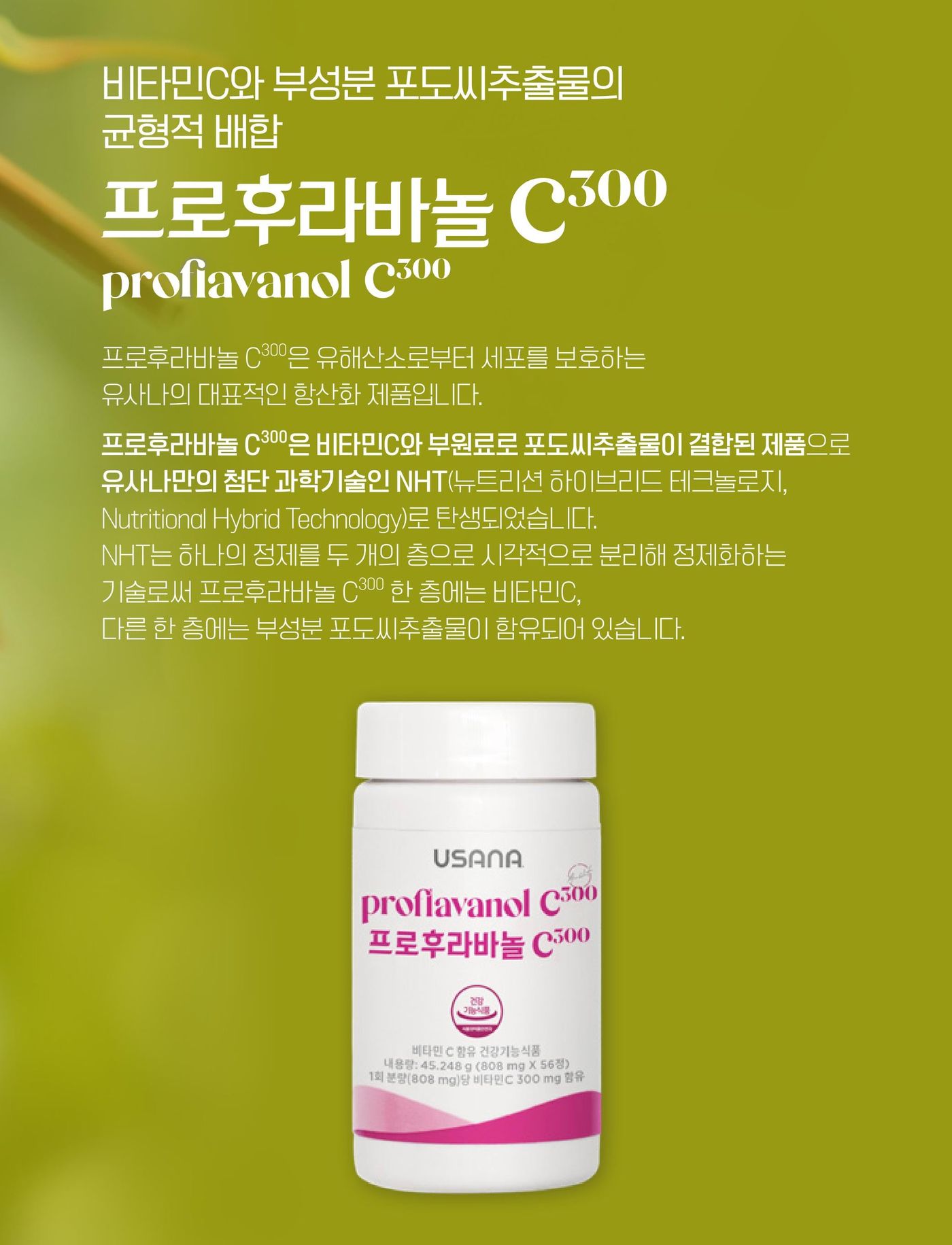 프로후라바놀 C300 — 유해산소로부터 세포를 보호하는 유사나의 대표적인 항산화 제품입니다. 비타민C와 부원료로 포도씨추출물이 결합된 제품으로, 유사나만의 첨단 과학기술인 NHT(뉴트리션 하이브리드 테크놀로지)로 탄생했습니다. NHT는 하나의 정제를 두 개의 층으로 시각적으로 분리해 정제화하는 기술로, 한 층에는 비타민C, 다른 한 층에는 부성분 포도씨추출물이 함유되어 있습니다.