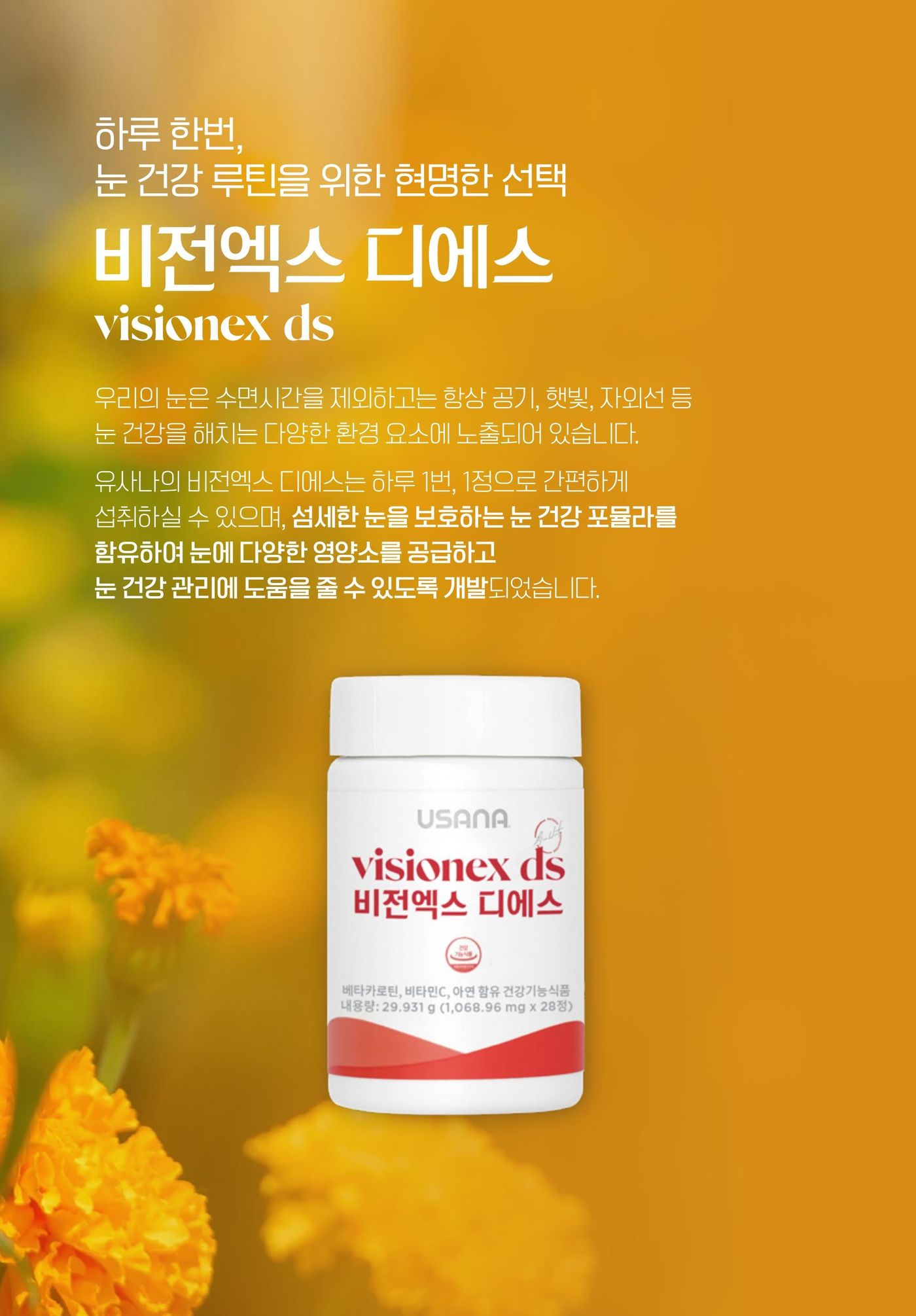 비전엑스 디에스 — 우리의 눈은 수면시간을 제외하고는 항상 공기, 햇빛, 자외선 등 눈 건강을 해치는 다양한 환경 요소에 노출되어 있습니다. 하루 1번 1정으로 간편하게 섭취할 수 있으며, 섬세한 눈을 보호하는 눈 건강 포뮬라를 함유하여 눈에 다양한 영양소를 공급하고 눈 건강 관리에 도움을 줄 수 있도록 개발되었습니다.
