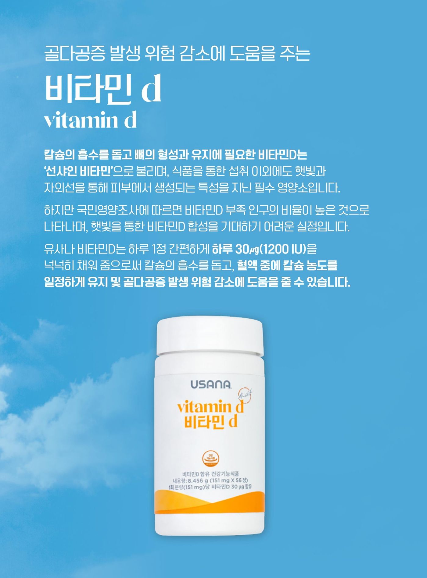 비타민 D — 칼슘의 흡수를 돕고 뼈의 형성과 유지에 필요한 비타민D는 '선샤인 비타민'으로 불리며, 식품을 통한 섭취 이외에도 햇빛과 자외선을 통해 피부에서 생성되는 특성을 지닌 필수 영양소입니다. 국민영양조사에 따르면 비타민D 부족 인구의 비율이 높습니다. 유사나 비타민D는 하루 1정으로 하루 30μg(1,200 IU)을 채워 칼슘의 흡수를 돕고, 혈액 중에 칼슘 농도를 일정하게 유지 및 골다공증 발생 위험 감소에 도움을 줄 수 있습니다.